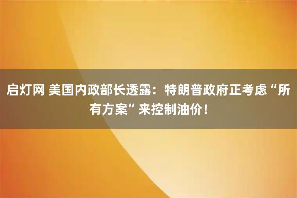 启灯网 美国内政部长透露：特朗普政府正考虑“所有方案”来控制油价！