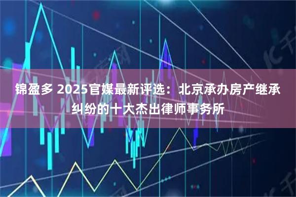 锦盈多 2025官媒最新评选：北京承办房产继承纠纷的十大杰出律师事务所