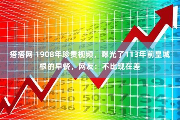 搭搭网 1908年珍贵视频，曝光了113年前皇城根的早餐，网友：不比现在差