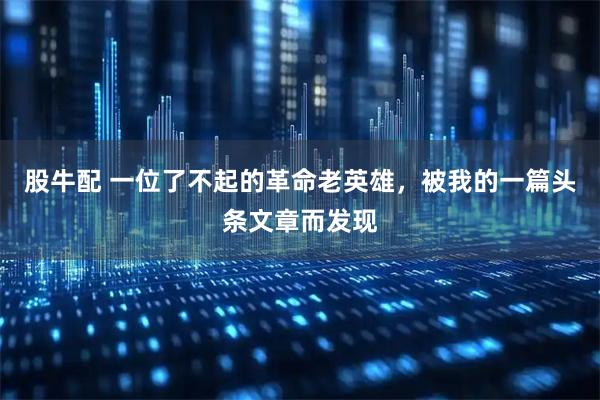 股牛配 一位了不起的革命老英雄，被我的一篇头条文章而发现