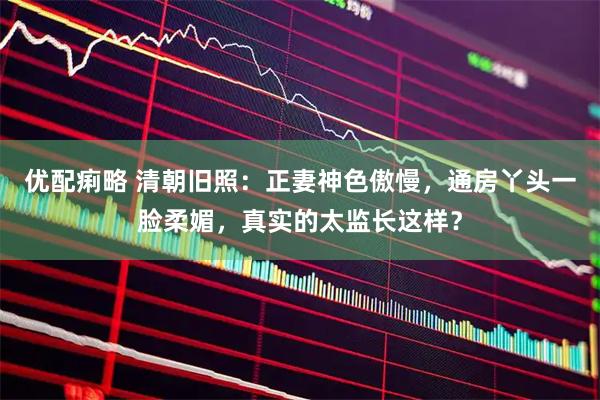 优配痢略 清朝旧照：正妻神色傲慢，通房丫头一脸柔媚，真实的太监长这样？