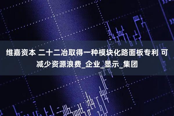 维嘉资本 二十二冶取得一种模块化路面板专利 可减少资源浪费_企业_显示_集团