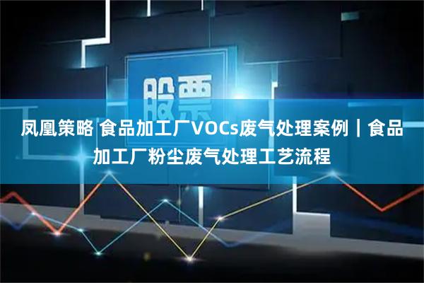 凤凰策略 食品加工厂VOCs废气处理案例｜食品加工厂粉尘废气处理工艺流程