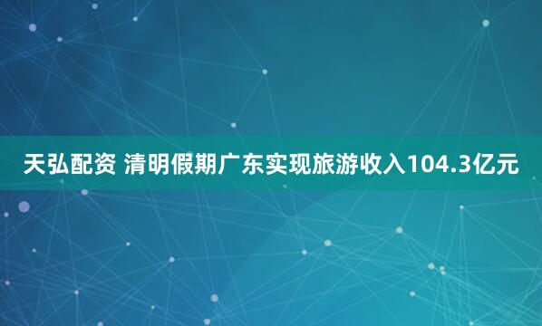 天弘配资 清明假期广东实现旅游收入104.3亿元