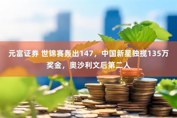 元富证券 世锦赛轰出147，中国新星独揽135万奖金，奥沙利文后第二人