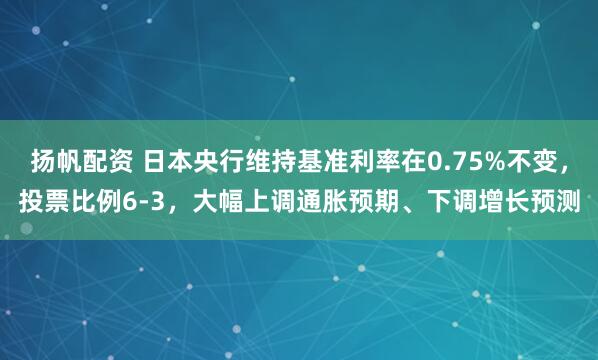 扬帆配资 日本央行维持基准利率在0.75%不变，投票比例6-3，大幅上调通胀预期、下调增长预测