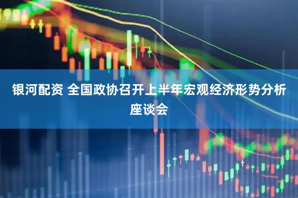 银河配资 全国政协召开上半年宏观经济形势分析座谈会
