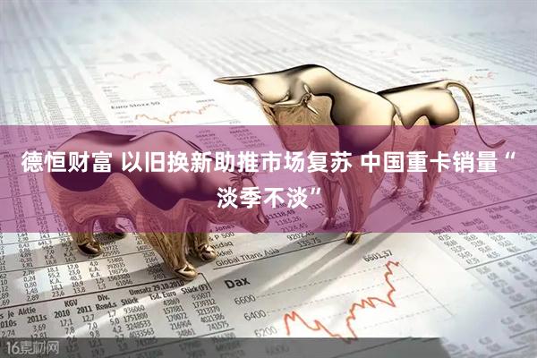 德恒财富 以旧换新助推市场复苏 中国重卡销量“淡季不淡”