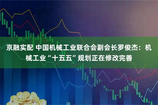京融实配 中国机械工业联合会副会长罗俊杰：机械工业“十五五”规划正在修改完善