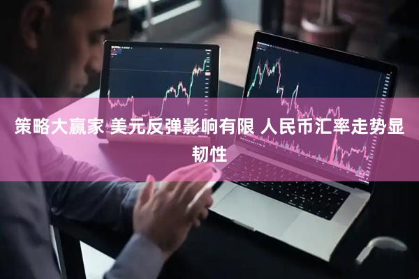 策略大赢家 美元反弹影响有限 人民币汇率走势显韧性