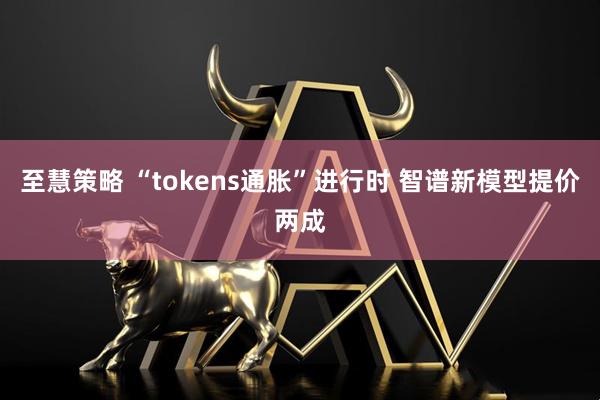 至慧策略 “tokens通胀”进行时 智谱新模型提价两成