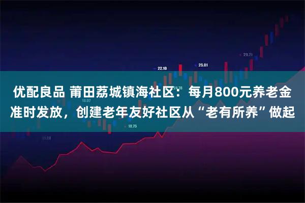 优配良品 莆田荔城镇海社区：每月800元养老金准时发放，创建老年友好社区从“老有所养”做起