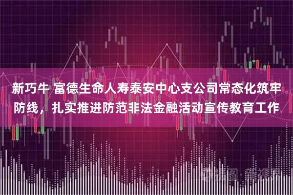 新巧牛 富德生命人寿泰安中心支公司常态化筑牢防线，扎实推进防范非法金融活动宣传教育工作