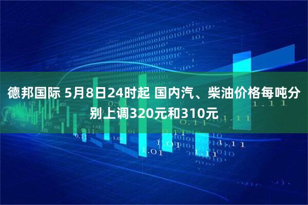 德邦国际 5月8日24时起 国内汽、柴油价格每吨分别上调320元和310元
