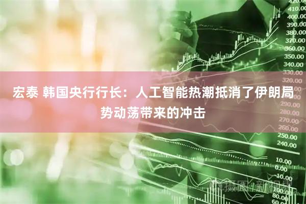 宏泰 韩国央行行长：人工智能热潮抵消了伊朗局势动荡带来的冲击