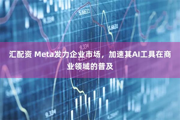汇配资 Meta发力企业市场，加速其AI工具在商业领域的普及