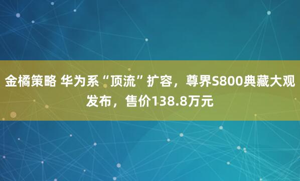 金橘策略 华为系“顶流”扩容，尊界S800典藏大观发布，售价138.8万元