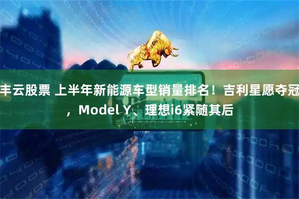 丰云股票 上半年新能源车型销量排名！吉利星愿夺冠，Model Y、理想i6紧随其后