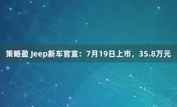 策略盈 Jeep新车官宣：7月19日上市，35.8万元