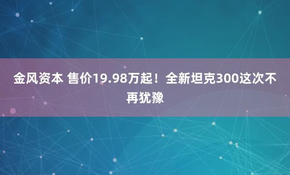 金风资本 售价19.98万起！全新坦克300这次不再犹豫