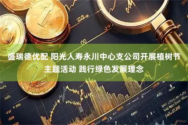 盛瑞德优配 阳光人寿永川中心支公司开展植树节主题活动 践行绿色发展理念