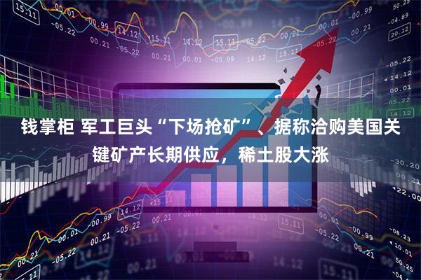 钱掌柜 军工巨头“下场抢矿”、据称洽购美国关键矿产长期供应，稀土股大涨