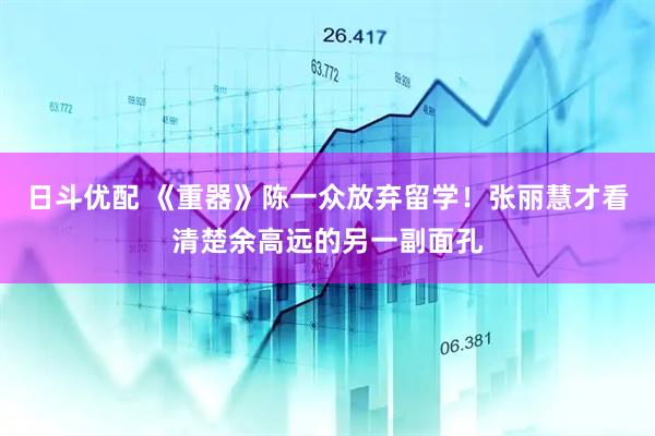 日斗优配 《重器》陈一众放弃留学！张丽慧才看清楚余高远的另一副面孔