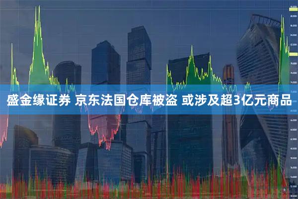 盛金缘证券 京东法国仓库被盗 或涉及超3亿元商品
