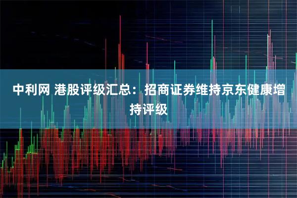 中利网 港股评级汇总：招商证券维持京东健康增持评级