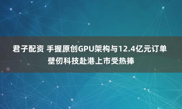 君子配资 手握原创GPU架构与12.4亿元订单 壁仞科技赴港上市受热捧
